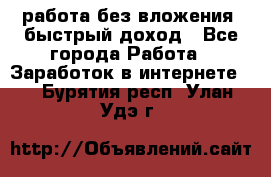 работа без вложения, быстрый доход - Все города Работа » Заработок в интернете   . Бурятия респ.,Улан-Удэ г.